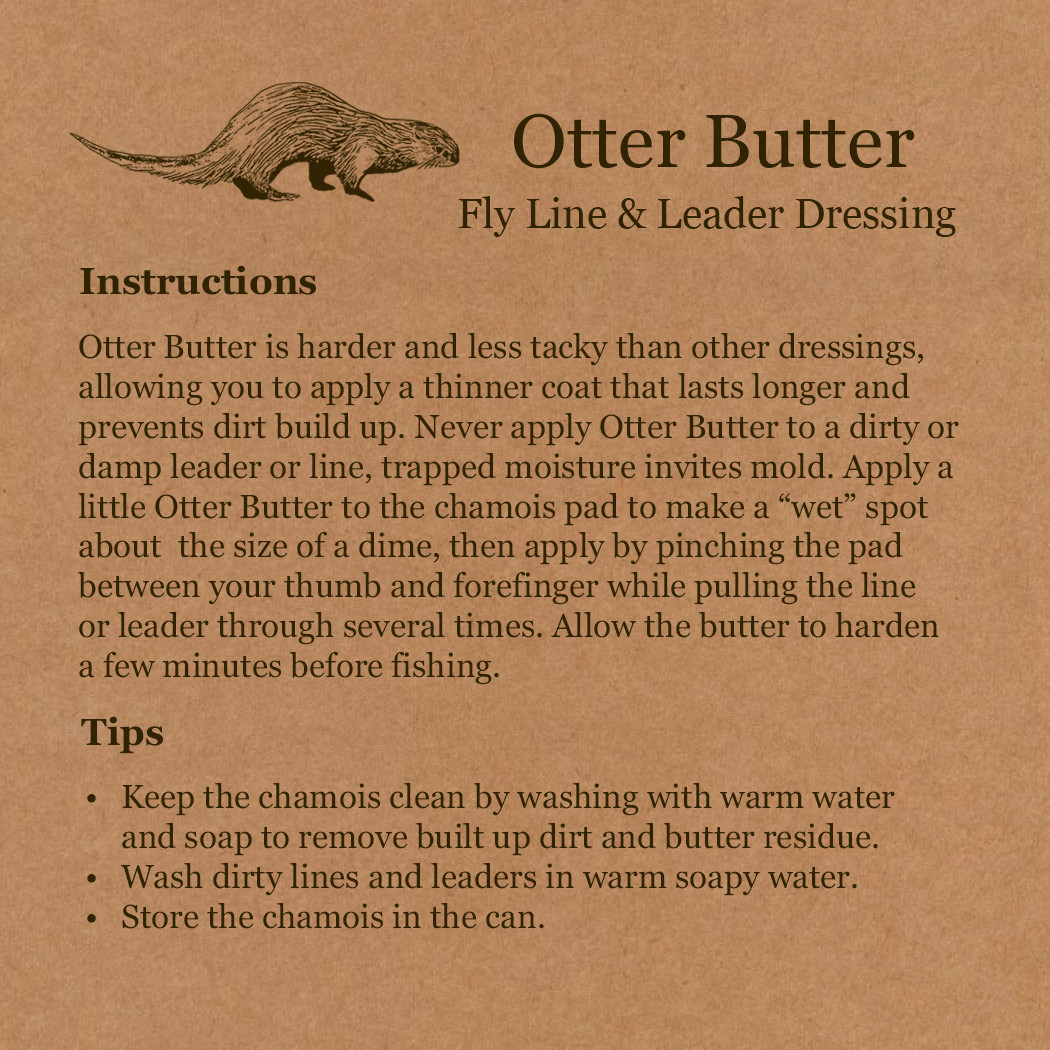 Otter Butter Instructions and Tips. Instructions: Otter Butter is harder and less tacky than other dressings, allowing you to apply a thinner coat that lasts longer and prevents dirt build up. Never apply Otter Butter to a dirty or damp leader or line — trapped moisture invites mold. Apply a little Otter Butter to the chamois pad to make a 'wet' spot about the size of a dime, then apply by pinching the pad between your thumb and forefinger while pulling the line or leader through several times. Allow the butter to harden a few minutes before fishing. Tips: Keep the chamois clean by washing with warm water and soap to remove built-up dirt and butter residue. Wash dirty lines and leaders in warm soapy water. Store the chamois in the can.